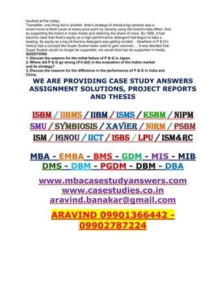 baulked at the outlay.
Thereafter, one thing led to another. Ariel’s strategy of introducing variants was a
smart move to flank Lever at every price point by cleverly using the brand’s halo effect. And
by supporting the brand in mass media and retaining the share of voice. By 1996, it had
become clear that Ariel’s equity as a high-performance detergent had begun to take a
beating. Its equity as a top-of-the-line detergent was getting eroded….Nowhere in P & G’s
history had a concept like Super Soaker been used to gain volumes…. It was decided that
Super Soaker would no longer be supported, nor would Ariel bar be supported in media.
QUESTIONS
1. Discuss the reasons for the initial failure of P & G in Japan.
2. Where did P & G go wrong (if it did) in the evaluation of the Indian market
and its strategy?
3. Discuss the reasons for the difference in the performance of P & G in India and
China.
WE ARE PROVIDING CASE STUDY ANSWERS
ASSIGNMENT SOLUTIONS, PROJECT REPORTS
AND THESIS
ISBM / IIBMS / IIBM / ISMS / KSBM / NIPM
SMU / SYMBIOSIS / XAVIER / NIRM / PSBM
ISM / IGNOU / IICT / ISBS / LPU / ISM&RC
MBA - EMBA - BMS - GDM - MIS - MIB
DMS - DBM - PGDM - DBM - DBA
www.mbacasestudyanswers.com
www.casestudies.co.in
aravind.banakar@gmail.com
ARAVIND 09901366442 -
09902787224
 