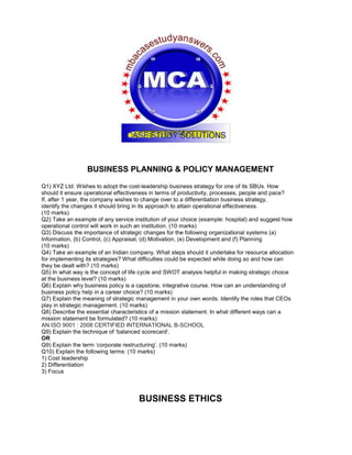 BUSINESS PLANNING & POLICY MANAGEMENT
Q1) XYZ Ltd. Wishes to adopt the cost-leadership business strategy for one of its SBUs. How
should it ensure operational effectiveness in terms of productivity, processes, people and pace?
If, after 1 year, the company wishes to change over to a differentiation business strategy,
identify the changes it should bring in its approach to attain operational effectiveness.
(10 marks)
Q2) Take an example of any service institution of your choice (example: hospital) and suggest how
operational control will work in such an institution. (10 marks)
Q3) Discuss the importance of strategic changes for the following organizational systems (a)
Information, (b) Control, (c) Appraisal, (d) Motivation, (e) Development and (f) Planning
(10 marks)
Q4) Take an example of an Indian company. What steps should it undertake for resource allocation
for implementing its strategies? What difficulties could be expected while doing so and how can
they be dealt with? (10 marks)
Q5) In what way is the concept of life cycle and SWOT analysis helpful in making strategic choice
at the business level? (10 marks)
Q6) Explain why business policy is a capstone, integrative course. How can an understanding of
business policy help in a career choice? (10 marks)
Q7) Explain the meaning of strategic management in your own words. Identify the roles that CEOs
play in strategic management. (10 marks)
Q8) Describe the essential characteristics of a mission statement. In what different ways can a
mission statement be formulated? (10 marks)
AN ISO 9001 : 2008 CERTIFIED INTERNATIONAL B-SCHOOL
Q9) Explain the technique of ‘balanced scorecard’.
OR
Q9) Explain the term ‘corporate restructuring’. (10 marks)
Q10) Explain the following terms: (10 marks)
1) Cost leadership
2) Differentiation
3) Focus
BUSINESS ETHICS
 