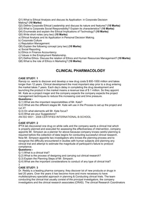 Q1) What is Ethical Analysis and discuss its Application: in Corporate Decision
Making? (10 Marks)
Q2) Define Corporate Ethical Leadership and discuss its nature and features? (10 Marks)
Q3) What is Corporate Social Responsibility? Explain its characteristics? (10 Marks)
Q4) Enumerate and explain the Ethical Implications of Technology? (10 Marks)
Q5) Write short notes (any two) (10 Marks)
a) Ethical Analysis and its Application in Personal Decision Making.
b) Corporate Culture
c) Reputation Management.
Q6) Explain the following concept (any two) (10 Marks)
a) Social Reporting.
b) Ethics in Finance Accountancy.
c) Values in the Employment Relationship.
Q7) Define Ethics. Discuss the relation of Ethics and Human Resources Management? (10 Marks)
Q8) What is the role of Ethics in Marketing? (10 Marks)
CLINICAL PHARMACOLOGY
CASE STUDY: 1
Rancip co. wants to discover and develop a new drug costs $ 800-1000 million and takes
longer than 12 years. Clinical development the most important step prior to a drug entering
the market takes 7 years. Each day’s delay in completing the drug development and
launching the product in the market means a revenue loss of $ 1 million. So they appoint
Mr. Kate as a project mager and the company expects the company expects the project
management techniques to reduce this increasing cost and time pressure.
Questions:-
Q.1) What are the important responsibilities of Mr. Kate?
Q.2) What are the different stages Mr. Kate will use in the Process to set up the project and
run it?
Q.3) On what elements will Mr. Kate focus?
Q.4) What are your Suggestions?
AN ISO 9001 : 2008 CERTIFIED INTERNATIONAL B-SCHOOL
2
CASE STUDY: 2
IPTA lab discovered one drug on white cells and the company wants a clinical trial which
is properly planned and executed for assessing the effectiveness of intervention, company
appoints Mr. Simpson as a planner for above because company knows careful planning is
required before the collection of data begins for conducting successful clinical research.
Now Mr. Simpson appoints two investigators who knows the planning process and to
recognize the difficulty encountered in studies with human subjects and planning any
clinical trial and attempt to estimate the magnitude of participant’s failure to protocol
compliance.
Questions:-
Q.1) What is a clinical trial?
Q.2) What is the process of designing and carrying out clinical research?
Q.3) Explain the Planning Steps of Mr. Simpson.
Q.4) What are the important considerations to conduct of any type of clinical trial?
3
CASE STUDY: 3
Dr. Reddy is a leading pharma company; they discover lot of new products or drugs in
last 20 years. Over the years it has become more and more necessary to have
multidisciplinary specialist approach in planning & Conducting clinical trials. The team
conducting the clinical trial usually consist of the principal investigators, the company
investigators and the clinical research associates (CRAS). The clinical Research Coordinators
 