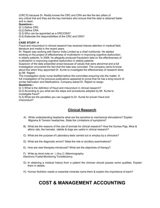 (CRC’S) because Dr. Reddy knows the CRC and CRA are like the two pillars of
any critical trial and they are the key members who ensure that the data is obtained faster
and is clean.
Questions:-
Q.1) Define CRC
Q.2) Define CRA
Q.3) Who can be appointed as a CRC/CRA?
Q.4) Elaborate the responsibilities of the CRC and CRA?
4
CASE STUDY: 4
Fraud and misconduct in clinical research has received intense attention in medical field,
literature and media in the recent years.
Dr. Rajesh was working with Damur India Limited as a chief nutritionist. He started
working on the project of effectiveness of multivitamin in improving cognitive dysfunction
in elderly patients. In 2006, he allegedly produced fraudulent data on the effectiveness of
multivitamin in improving cognitive dysfunction in elderly patients.
Suspicion of the data presented arose because of values that were abnormal and a full
investigation uncovered the fact that the data was concoted. The company came to know
about this when they appointed Dr. Kunte to investigate the effectiveness of research done
by Mr. Rajesh.
The investigation study nurse testified before the committee enquiring into the matter. A
full investigation of his previous publications appeared to prove that he has a long record of
similar fabrication and falsifications. Company asked Dr. Rajesh to resign.
Questions:-
Q.1) What is the definition of fraud and misconduct in clinical research?
Q.2) According to you what are the steps and procedures adopted by Mr. Kunte to
investigate fraud?
Q.3) What are the penalties you can suggest to Dr. Kunte for proven fraud and
misconduct?
Clinical Research
A) While understanding headache what are the sensitive to mechanical stimulations? Explain
Migraine & Tension headaches. State the Limitations of symptoms?
B) What are the reasons of the use of animals for clinical research? How the Guinea Pigs, Mice &
albino rats, the hamster, rabbits & dogs are useful in clinical research?
C) What are the purpose of Laboratory tests carried out or employ by a clinicians?
D) What are the diagnostic errors? State the role or ancillary examinations?
E) How are new therapies introduced? What are the objectives of therapy?
F) Write as short note on : ( Any 2 ) Mammography
Electronic Foetal Monitoring Tonsillectomy
G) In obtaining a medical history from a patient the clinician should posses some qualities. Explain
them in details.
H) Human Nutrition needs or essential minerals name them & explain the importance of each?
COST & MANAGEMENT ACCOUNTING
 