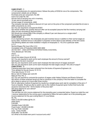 CASE STUDY : 1
J P Ltd manufacturers of a special product, follows the policy of EOQ for one of its components. The
components’s details are as follows.
Purchase price per component, Rs 200
Cost of an order Rs 100
Annual cost of carrying one unit in inventory,
10 per cent of purchase price
Annual usage of components, 4000
The company has been offered a discount of 2 per cent on the price of the component provided the lot size is
2000 components at a time.
Q1) You are required to compute the EOQ?
Q2) Advise whether the quantity discount offer can be accepted (assume that the inventory carrying cost
does not vary according to discount policy).
Q3) Would your advise differ if the company is offered 5 per cent discount on a single order?
Q4) Explain the term EOQ?
CASE STUDY : 2
In an engineering concern, the employees are paid incentive bonus in addition to their normal wages at
hourly rates. Incentive bonus is calculated in proportion of time taken to time allowed, of the time saved.
The following details are made available in respect of employees X, Y & Z for a particular week.
X Y Z
Normal Wages (Per hour) (Rs) 4 5 6
Completed units of Production 6000 3000 4800
AN ISO 9001 : 2008 CERTIFIED INTERNATIONAL B-SCHOOL
Time allowed per 100 Units
(hour)
0.8 1.5 1.0
Actual time taken (hours) 42 40 48
Q1) You are required to work out for each employee the amount of bonus earned?
Q2) Explain the term incentive?
Q3) You are required to work out for each employee the total amount of wages received?
Q4) You are required to work out for each employee the total wages cost per 100 units of output?
CASE STUDY : 3
Following particulars have been extracted from the books of Supreme Engineers Ltd.
Time allowed for the job (hours) 15 15 15
Time take (hours) 15 12 9
Bonus ratio for Halsey (per cent) 50
Rate per Hour Rs. 2
Q1) You are required to compute the quantum of wages under Halsey Scheme and Rowon Scheme?
Q2) Which of these schemes would you like to introduce in this company if the time taken to complete the
job is likely to reduce to 6 hours after three months.
Q3) An alternative method of payment by results by a straight piece work rate for completion of the job in 7
hours is feasible. Would you like to switch over to this method of payment given further that hourly rate
would be reckoned at Rs 1.50 for fixation of the price rate?
Q4) Give reasons for your advice?
CASE STUDY : 4
The soft flow Ink Ltd’s income statement for the preceding year is presented below. Expect as noted the cost
/ revenue relationship for the coming year is expected to follow the same pattern as in the preceding year.
Income statement for the year ending March 31 is as follows.
Rs. Rs.
Sales (2,00,000 bottles @ Rs 2.5
paise each)
5,00,000
Variable Costs 3,00,000
Fixed Costs 1,00,000 4,00,000
Pre-Tax Profit 1,00,000
Less : Taxes 35,000
Profit After Tax 65,000
Q1) What is the break-even point in account and units?
 