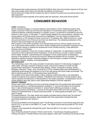 Q2) Suppose that a plant expansion will add Rs 50,000 to fixed costs and increase capacity by 60 per cent.
How many bottles would have to be sold after the addition to break even?
Q3) At what level of sales will the company be able to maintain its present pre-tax profit provision even
after expansion?
Q4) Suppose the plant operates at full capacity after the expansion, what profit will be earned?
CONSUMER BEHAVIOR
CASE 1 (20 Marks)
Sports marketing strategy: A consumer behavior case analysis in China. Marketing research that
targets consumers' influences and financial implications is a worthwhile sports marketing effort. To
implement effective marketing strategies in a specific country, it is pertinent to understand consumer
behavior in that country. In this paper, 11 major findings related to the unique behavior, attitudes, and
buying patterns of Chinese sports consumers are highlighted. From the results of questionnaires
administered to 2,155 mainland Chinese consumers in 10 selected cities, different economic, social,
and personal factors in the China's environment are determined. The marketing implications of the
Chinese culture and lifestyle are also discussed.
With a quarter of the world's population and a fast-growing economy, China is rapidly turning into
one of the busiest market centers in the world. Sports marketing has the potential to emerge not only
as an effective vehicle in imitating the development of the Chinese economy, it also affects the
Chinese culture and lifestyle.
Since sports marketing in China has not been analyzed or researched, it is appropriate to study the
consumer as well as general financial implications. A look at American success in sports marketing
will be helpful. However, implementing such strategies in China creates special considerations
because of the existence of cultural and economic differences between the two countries. This study
attempts to identify the proper marketing strategies in China through an analysis of Chinese
consumers' behavior, attitudes, and buying patterns.
METHODOLOGY
The methodology used in this study consisted of exploratory research of interviewing managers of
retail outlets, secondary research of literature review, and primary research of a total of 4,000
questionnaires distributed in 10 selected cities (Beijing, Chendu, Guangzhou, Nanjing, Qindao,
Shanghai, Shenzhen, Tianjin, Xian, and Xiamen) in China. Questionnaires were administered to a
judgmental quota sample and assigned to one of four age groups with equal males and females. The
rate of response was 53.9%; 2,155 questionnaires were returned.
The analysis of the data include editing, coding, analyzing coded observations, and interpreting
results for solutions to the research problems. Tabulations and measures of central tendency were
used to describe the distribution of characteristics in the subject population. Crosstabulation and chi
square statistics were also used to show relationships between consumer segments.
SURVEY FINDINGS
Eleven major factors affecting consumer purchasing emerged from the questionnaire data analysis: 1.
purchasing reasons; 2. purchasing experience evaluation; 3. income level relative to the expense
level; 4. type of sporting goods purchased; 5. product factors affecting purchasing; 6. people
influencing consumer purchasing; 7. sources of information about where and how to purchase;8.
influence of advertisements; 9. brands consumers prefer; 10. where goods purchased; and 11. time
spent in sports.
Purchasing Reasons: The major reason why people purchased sports products was "for exercise."
Purchasing Experience Evaluation: Approximately half of the respondents indicated that their
purchasing experience was "positive."
3 | P a g e
Income Level Relative to the Expenses Level: The Chinese consumers' income levels range from less
than $173 U.S. per year to over $863 U.S. a year. The middle income level accounted for 72% of the
respondents.
However, most respondents indicated they spent "less than $40 U.S. per year" on the purchase of
sporting goods.
Type of Sporting Goods Purchased: "Shoes" were the No. 1 favorite type of sporting goods for
Chinese consumers. Females tended to purchase apparel; males were more likely to purchase all type
 