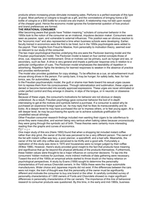products where increasing prices stimulate increasing sales. Perfume is a perfect example of this type
of good. Most perfume or cologne is bought as a gift, and the connotations of bringing home a $2
bottle of cologne or a $50 bottle for a loved one are implicit. A relationship may not last upon receipt
of the cheaper good. Hence the economic model ignores the fundamental question of how product
and brand preferences are formed.
THE IRRATIONAL CONSUMER
After becoming aware that goods have "hidden meaning," scholars of consumer behavior in the
1950s took to the notion of the consumer as an irrational, impulsive decision maker. Consumers were
seen as passive, open, and vulnerable to external influences. This position was an obvious reaction to
the "economic man" and also represented a time when business schools were developing. Earlier,
faculty trained in economics were the first to be hired, but in the 1950s psychologists were added to
the payroll. Their insights from Freud to Maslow, from personality to motivation theory, seemed ever
so relevant to our study of the consumer.
The two major psychological theories underlying this era were the Pavlovian learning model and the
Freudian psychoanalytic model. The Pavlovian model is based on four central concepts-those of
drive, cue, response, and reinforcement. Drive or motives can be primary, such as hunger and sex, or
secondary, such as fear. A drive is very general and impels a particular response only in relation to a
particular configuration of cues. The Pavlovian model emphasizes the desirability of repetition in
advertising. Repetition fights the tendency for learned responses to weaken in the absence of practice
and provides reinforcement.
The model also provides guidelines for copy strategy. To be effective as a cue, an advertisement must
arouse strong drives in the person. For candy bars, it may be hunger; for safety belts, fear; for hair
tonics, sex; for automobiles, status.
In the Freudian psychoanalytic model, the guilt or shame man feels toward his sexual urges causes
him to repress them from his consciousness. Through rationalization and sublimation, these urges are
denied or become transmuted into socially approved expressions. These urges are never eliminated or
under perfect control and they emerge in dreams, in slips of the tongue, or in neurotic or obsessive
behavior.
Because of these urges, the consumer's motivations for behavior are not obvious or deeply
understood. As a result, Freudian psychology gave consumer behavior the tool of in-depth
interviewing to get at the motives and symbols behind a purchase. If a consumer is asked why lie
purchased an expensive foreign sports car, he may reply that he likes its maneuverability and its
looks. At a deeper level he may have purchased the car to impress others, or to feel young again. At a
still deeper level, lie may be purchasing the sports car to achieve substitute gratification for
unsatisfied sexual strivings.
Other Freudian consumer research findings included men wanting their cigars to be odoriferous to
prove they were masculine, and women being very serious when baking cakes because unconsciously
they were going through the symbolic act of birth. These theories were certainly more interesting
reading than the graphs and curves of economics.
7 | P a g e
One major study of this era (Haire 1950) found that when a shopping list included instant coffee
rather than drip grind, the owner of the list was perceived to be a very different person. The owner of
the list with instant coffee was lazy, a poor planner, a spendthrift, and a bad wife. Meanwhile, the
owner of the list with drip coffee was perceived to be thrifty and a good wife. Fortunately a
replication of this study was done in 1970 and housewives were no longer judged by their coffee
(Wilkie 1986). However, Haire's study provided good insight to the fact that products have meaning
and significance that go far beyond the physical attributes of the products themselves. Furthermore,
these hidden values were thought to be a major influence on consumer decisions. To tap into the
consumers' hidden motives for purchase, more indirect methods of data gathering were necessary.
Toward the end of the 1950s an empirical article started to throw doubt on the heavy reliance on
psychological perspectives. A study by Evans (1959) sought to determine the personality
characteristics of Ford versus Chevrolet owners. In the 1950s these were the major automobile
manufacturers. Wider choice and Japanese imports did not exist. If the differences between the cars
were not major, the train of thought was that the personality of the owner must be significantly
different and motivate the consumer to buy one brand or the other. A carefully controlled survey of
personality characteristics of 1,600 owners of Fords and Chevrolets showed no major significant
differences in personality characteristics of the car owners. The importance of this line of behavioral
research to consumer products was questioned. By this time, in the early and mid-1960s, business
 