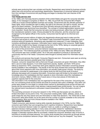 schools were producing their own scholars and faculty. Researchers were trained by business schools
rather than only economics and psychology departments. Researchers of consumer behavior gained
from this marriage of economics and psychology and began to develop their own theories of the
consumer.
THE PROBLEM SOLVER
In the 1960s John Kennedy became president of the United States and gave the consumer elevated
status. In his message to Congress on March 15, 1962, he put forth the Consumer Bill of Rights
(1963) as a social contract between business and society. Government was tile ultimate guarantor of
these rights, which included the right to safety, the right to be informed, the right to choose, and the
right to be heard (redress). The government took Kennedy seriously and began an activist role
The marketplace was becoming more diversified. The concept of market segmentation became even
more important. Goods that the consumer ted were now being produced, rather than just the goods
the manufacturer wanted to make. Choice prevailed for the consumer, and the consumer was
recognized by the highest official in the country. Consumers had the right to he informed and
protected.
The government poured millions of dollars into departments whose goal was to make sure the
consumer had access to information. The Federal Trade Commission flourished. Labels were put on
products listing all ingredients. Advertising was regulated and measured; if it was misleading, then
corrective advertising was necessary. Information was in great supply to the consumer. Ralph Nader,
with his book Unsafe At Any Speed, emerged as the hero of the 1970s, taking on corporate giants in
the name of the little man. Consumerism was everywhere.
As a result of this environment, consumer behavior researchers started to see the consumer as a
"cognitive man." The irrational psychotic purchaser of the 1950s and early 1960s was left behind.
The consumer was now a problem solver. He or she was receptive to products or services that
consciously met his or her needs. Consumers were thought to actively search for information about
8 | P a g e
the products and services they bought. Consumer Reports was born. Consumers were seen as striving
to make the best decisions possible given their limitations.
However, consumer researchers told us that even though consumers are given information, they often
fail to use it to make decisions. In an initial experiment (Jacoby, Speller, and Kohn 1974) and a
follow-up (Scammon 1975), consumers were given objective product information concerning several
brands available in the marketplace. The results of the first study showed that consumers felt better
about their brand selections with more information, but actually made poorer choices. The study by
Scammon corrected for weaknesses in the original study but still found that recall of product
attributes decreased with increasing information. Consumers were still limited by the extent of their
knowledge about the marketplace and their capacity to store information about the marketplace in
short-term memory. Miller's (1956) rule of seven plus or minus two) pieces of information as
cognitive capacity held for the consumer.
The information in the marketplace was not organized for the ease of the consumer. Unit pricing was
fine, but comparing prices across brands and sizes for products was quite a challenge. Only when unit
prices were posted on one sheet in a simple linear manner by decreasing prices across all sizes and
brands did the consumers shift in their decision making toward lower-priced brands. You can imagine
the national brand manufacturer's enthusiasm toward presentation of this information at point of
purchase.
The overriding conclusion of consumer research in the 1970s was that people can only attend to
limited information at one point in time. The consumers' existing skills, habits, reflexes, values, and
goals shape the way they search and use information to make their decisions. The 1970s told us that
consumers' skills were limited, but at the same time the number of choices available to the consumer
kept increasing. More and more choices became available in the 1980s.
THE COGNITIVE MISER
Today's consumer uses decision-making skills originally developed in the 1970s, but the 1980s
consumer went farther than just recognizing man's cognitive limitations. Researchers have labelled
the low-involvement decision maker (or cognitive miser) as unable or unwilling to engage in
extensive decision-making activities in many cases and settle instead for "satisfactory" decisions
(Olshavsky and Granbois 1979). There is too much choice and not enough discretionary time to
engage in extended cognitive effort for purchases. Instead the consumer develops rules of thumb or
heuristics to simplify purchase behavior. An in-store study showed that consumers go through almost
no brand price comparison behavior (Hoyer 1984). Rules such as "buy the cheapest," "buy name
 