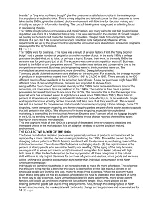 brands," or "buy what my friend bought" give the consumer a satisfactory choice in the marketplace
that supplants an optimal choice. This is a very adaptive and rational course for the consumer to have
taken in the 1980s, given the cluttered choice environment with little time for decision making and
virtually no support in information handling. The cost of thinking was recognized as a limiting factor
in processing choices.
The 1980s brought a focus on business and conservatism, and many came to feel that governmental
regulation was more of a hindrance than a help. This was expressed in the election of Ronald Reagan.
As quickly as Kennedy had made the consumer important, Reagan made him unimportant. With
strokes of a pen, the FTC experienced a sharp reduction in its budget and influence. Whole
departments set up by the government to service the consumer were abandoned. Consumer programs
developed for the 1970s folded.
9 | P a g e
The 1980s were for business. This focus was a result of several factors. First, the "baby boomer
bulge" had a greater number of people for a smaller number of jobs. In the early 1970s a college
graduate decided what job to take, or perhaps a trip to Europe, then work. In the early 1980s the
concern was for getting any job at all. The economy was slow and competition was stiff. Business
looked to the MBA to turn companies around. The student was serious and conservative due to the
competitive environment. Business and engineering were in; the humanities were out. The
marketplace became more competitive, more diversified. Deregulation prevailed.
Too many goods cluttered too many store shelves for the consumer. For example, the average number
of products in supermarkets soared from 13,000 in 1981 to 21,000 in 1987. There are said to he 400
different brands of beer available to the American beer drinker. A new car purchaser might have 300
different types of cars and light trucks, domestic and imported, to choose from.
Along with the "over choice" and market diversity of the 1980s came decreased leisure time for the
consumer, not more leisure time as predicted in the 1940s. The number of free hours a person
possesses decreased from four to one since the 1970s. The reason for this is that the average time
spent at work has increased seven to eight hours a week since 1978 (Stern 1987). More than 50
percent of all women are working, so household duties are done after 6 p.m. or on weekends. Single
working mothers have virtually no free time and can't take care of all they want to do. This scenario
has led to a demand for convenience products and convenience shopping. Home catalogs, home TV
shopping, home computer shopping, and home shopping parties are part of this easier access to goods
that will prevail in the 1990s. The efficiency of in-home shopping, especially through direct
marketing, is exemplified by the fact that American Express sold 7 percent of all the luggage bought
in the U.S. by sending mailings to affluent cardholders whose charge records showed they spent
heavily on travel-related merchandise.
This the cognitive miser of the 1980s is a product of decreased time for shopping decisions and
increased choice in the marketplace. It is an adaptive strategy to suit the decision-making
environment.
THE COLLECTIVE BUYER OF THE 1990s
The focus on individual decision processes for personal purchase of products and services will be
replaced by a more collective decision-making style during the 1990s. This will be caused by the
changing cultural patterns of North America combined with the decrease in purchasing power of the
individual consumer. The culture of North America is changing due to: (1) the rapid increase in the
percent of elderly people who are neither healthy nor wealthy; (2) the aging of the baby boomers,
causing a shift in values and needs; and (3) increased immigration from Asian cultures with high
birth rates to offset the North American decline in population. All three categories of this cultural
shift will have to rely on joint decisions for purchase of goods and services, since goods and services
will be shifting to a collective consumption style rather than individual consumption in the North
American marketplace.
Individuals will combine households in an increasing rate to make life more affordable. The evidence
that this joint living may be a trend for the future is exemplified by the fact that 6.2 percent of all
employed people are working two jobs, mainly to meet living expenses. When the economy turns
down these extra jobs will not be available, and people will have to decrease their standard of living
to meet day-to-day expenses. More unmarried people will share apartments, more single-parent
families will couple up, and more children will live at home longer. Thus, more people will be
sharing consumer goods just due to living arrangements. Also, through the changing face of North
American consumers, the marketplace will continue to change and supply more and more services for
10 | P a g e
 