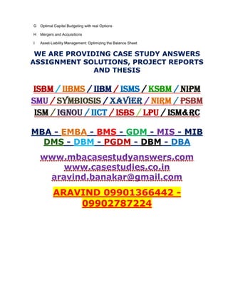 G Optimal Capital Budgeting with real Options
H Mergers and Acquisitions
I Asset-Liability Management: Optimizing the Balance Sheet
WE ARE PROVIDING CASE STUDY ANSWERS
ASSIGNMENT SOLUTIONS, PROJECT REPORTS
AND THESIS
ISBM / IIBMS / IIBM / ISMS / KSBM / NIPM
SMU / SYMBIOSIS / XAVIER / NIRM / PSBM
ISM / IGNOU / IICT / ISBS / LPU / ISM&RC
MBA - EMBA - BMS - GDM - MIS - MIB
DMS - DBM - PGDM - DBM - DBA
www.mbacasestudyanswers.com
www.casestudies.co.in
aravind.banakar@gmail.com
ARAVIND 09901366442 -
09902787224
 