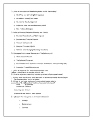 Q.4) Give an introduction to Risk Management include the following?
a) Identifying and Estimating Risk Exposure
b) Off-Balance Sheet (OBS) Risks
c) Operational Risk Management
d) Enterprise Wide Risk Management (EWRM)
e) Risk Hedging Strategies
Q.5) what is Financial Reporting, Planning and Control
a) Financial Reporting: GAAP Convergence
b) Business and Financial Planning
c) Treasury Management
d) Financial Control and Audit
e) Optimize amid Changing Operating Conditions
Q.6) Corporate Performance Management: The Balancing act?
a) The Execution Problem
b) The Balanced Scorecard
c) Real-time Financial Systems: Corporate Performance Management (CPM)
d) Integrated Financial Management
Q.7) How do we create and measure shareholder value
creation? Q.8) How do we manage financial risk?
Q.9) In what projects are we going to invest our shareholders money (capex)?
Q.10) Why Profit maximization is not the same as shareholder wealth maximization?
Q.11) What investments should we make?
Q.12) How do you know whether an investment generates value for
shareholders? Q.13) Described Traditional appraisal techniques?
What businesses
actually use Payback
Accounting rate of return
Why internal rate of return is still popular
Q.14) Explain The managerial art of investment selection
o Strategy
o Social context
o Expense
 