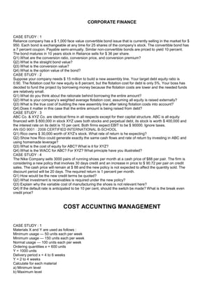 CORPORATE FINANCE
CASE STUDY : 1
Reliance company has a $ 1,000 face value convertible bond issue that is currently selling in the market for $
950. Each bond is exchangeable at any time for 25 shares of the company’s stock. The convertible bond has
a 7 percent coupon. Payable semi-annually. Similar non-convertible bonds are priced to yield 10 percent.
The bond matures in 10 years stock in Reliance sells for $ 36 per share.
Q1) What are the conversion ratio, conversion price, and conversion premium?
Q2) What is the straight bond value?
Q3) What is the conversion value?
Q4) What is the option value of the bond?
CASE STUDY : 2
Suppose your company needs $ 15 million to build a new assembly line. Your target debt equity ratio is
0.90. The flotation cost for new equity is 8 percent, but the flotation cost for debt is only 5%. Your boss has
decided to fund the project by borrowing money because the flotation costs are lower and the needed funds
are relatively small.
Q1) What do you think about the rationale behind borrowing the entire amount?
Q2) What is your company’s weighted average flotation cost, assuming all equity is raised externally?
Q3) What is the true cost of building the new assembly line after taking flotation costs into account?
Q4) Does it matter in this case that the entire amount is being raised from debt?
CASE STUDY : 3
ABC Co. & XYZ Co. are identical firms in all respects except for their capital structure. ABC is all equity
financed with $ 800,000 in stock XYZ uses both stocks and perpetual debt, its stock is worth $ 400,000 and
the interest rate on its debt is 10 per cent. Both firms expect EBIT to be $ 90000. Ignore taxes.
AN ISO 9001 : 2008 CERTIFIED INTERNATIONAL B-SCHOOL
Q1) Rico owns $ 30,000 worth of XYZ’s stock. What rate of return is he expecting?
Q2) Show how Rico could generate exactly the same cash flows and rate of return by investing in ABC and
using homemade leverage?
Q3) What is the cost of equity for ABC? What is it for XYZ?
Q4) What is the WACC for ABC? For XYZ? What principle have you illustrated?
CASE STUDY : 4
The Nike Company sells 3000 pairs of running shoes per month at a cash price of $88 per pair. The firm is
considering a new policy that involves 30 days credit and an increase in price to $ 90.72 per pair on credit
sales. The cash price will remain at $ 88 and the new policy is not expected to affect the quantity sold. The
discount period will be 20 days. The required return is 1 percent per month.
Q1) How would be the new credit terms be quoted?
Q2) What investment is receivables is required under the new policy?
Q3) Explain why the variable cost of manufacturing the shoes is not relevant here?
Q4) If the default rate is anticipated to be 10 per cent, should the switch be made? What is the break even
credit price?
COST ACCUNTING MANAGEMENT
CASE STUDY : 1
Materials X and Y are used as follows :
Minimum usage — 50 units each per week
Minimum usage — 150 units each per week
Normal usage — 100 units each per week
Ordering quantities x = 600 units
Y = 1000 units
Delivery period x = 4 to 6 weeks
Y = 2 to 4 weeks
Calculate for each material
a) Minimum level
b) Maximum level
 