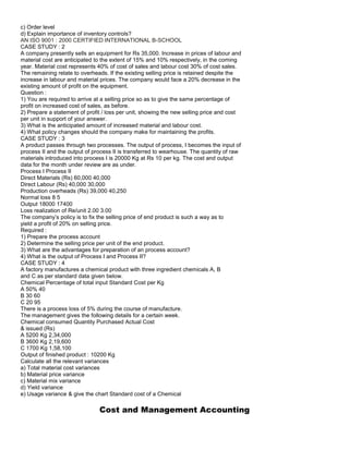 c) Order level
d) Explain importance of inventory controls?
AN ISO 9001 : 2000 CERTIFIED INTERNATIONAL B-SCHOOL
CASE STUDY : 2
A company presently sells an equipment for Rs 35,000. Increase in prices of labour and
material cost are anticipated to the extent of 15% and 10% respectively, in the coming
year. Material cost represents 40% of cost of sales and labour cost 30% of cost sales.
The remaining relate to overheads. If the existing selling price is retained despite the
increase in labour and material prices. The company would face a 20% decrease in the
existing amount of profit on the equipment.
Question :
1) You are required to arrive at a selling price so as to give the same percentage of
profit on increased cost of sales, as before.
2) Prepare a statement of profit / loss per unit, showing the new selling price and cost
per unit in support of your answer.
3) What is the anticipated amount of increased material and labour cost.
4) What policy changes should the company make for maintaining the profits.
CASE STUDY : 3
A product passes through two processes. The output of process, I becomes the input of
process II and the output of process II is transferred to wearhouse. The quantity of raw
materials introduced into process I is 20000 Kg at Rs 10 per kg. The cost and output
data for the month under review are as under.
Process I Process II
Direct Materials (Rs) 60,000 40,000
Direct Labour (Rs) 40,000 30,000
Production overheads (Rs) 39,000 40,250
Normal loss 8 5
Output 18000 17400
Loss realization of Re/unit 2.00 3.00
The company’s policy is to fix the selling price of end product is such a way as to
yield a profit of 20% on selling price.
Required :
1) Prepare the process account
2) Determine the selling price per unit of the end product.
3) What are the advantages for preparation of an process account?
4) What is the output of Process I and Process II?
CASE STUDY : 4
A factory manufactures a chemical product with three ingredient chemicals A, B
and C as per standard data given below.
Chemical Percentage of total input Standard Cost per Kg
A 50% 40
B 30 60
C 20 95
There is a process loss of 5% during the course of manufacture.
The management gives the following details for a certain week.
Chemical consumed Quantity Purchased Actual Cost
& issued (Rs)
A 5200 Kg 2,34,000
B 3600 Kg 2,19,600
C 1700 Kg 1,58,100
Output of finished product : 10200 Kg
Calculate all the relevant variances
a) Total material cost variances
b) Material price variance
c) Material mix variance
d) Yield variance
e) Usage variance & give the chart Standard cost of a Chemical
Cost and Management Accounting
 