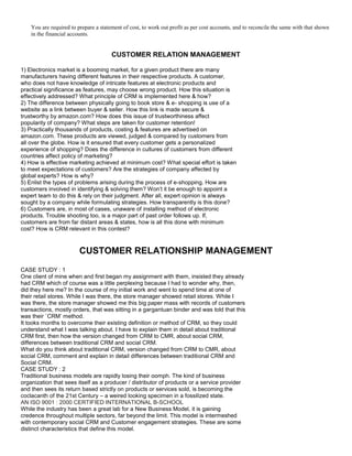 You are required to prepare a statement of cost, to work out profit as per cost accounts, and to reconcile the same with that shown
in the financial accounts.
CUSTOMER RELATION MANAGEMENT
1) Electronics market is a booming market, for a given product there are many
manufacturers having different features in their respective products. A customer,
who does not have knowledge of intricate features at electronic products and
practical significance as features, may choose wrong product. How this situation is
effectively addressed? What principle of CRM is implemented here & how?
2) The difference between physically going to book store & e- shopping is use of a
website as a link between buyer & seller. How this link is made secure &
trustworthy by amazon.com? How does this issue of trustworthiness affect
popularity of company? What steps are taken for customer retention!
3) Practically thousands of products, costing & features are advertised on
amazon.com. These products are viewed, judged & compared by customers from
all over the globe. How is it ensured that every customer gets a personalized
experience of shopping? Does the difference in cultures of customers from different
countries affect policy of marketing?
4) How is effective marketing achieved at minimum cost? What special effort is taken
to meet expectations of customers? Are the strategies of company affected by
global experts? How is why?
5) Enlist the types of problems arising during the process of e-shopping. How are
customers involved in identifying & solving them? Won’t it be enough to appoint a
expert team to do this & rely on their judgment. After all, expert opinion is always
sought by a company while formulating strategies. How transparently is this done?
6) Customers are, in most of cases, unaware of installing method of electronic
products. Trouble shooting too, is a major part of past order follows up. If,
customers are from far distant areas & states, how is all this done with minimum
cost? How is CRM relevant in this contest?
CUSTOMER RELATIONSHIP MANAGEMENT
CASE STUDY : 1
One client of mine when and first began my assignment with them, insisted they already
had CRM which of course was a little perplexing because I had to wonder why, then,
did they here me? In the course of my initial work and went to spend time at one of
their retail stores. While I was there, the store manager showed retail stores. While I
was there, the store manager showed me this big paper mass with records of customers
transactions, mostly orders, that was sitting in a gargantuan binder and was told that this
was their `CRM’ method.
It tooks months to overcome their existing definition or method of CRM, so they could
understand what I was talking about. I have to explain them in detail about traditional
CRM first, then how the version changed from CRM to CMR, about social CRM,
differences between traditional CRM and social CRM.
What do you think about traditional CRM, version changed from CRM to CMR, about
social CRM, comment and explain in detail differences between traditional CRM and
Social CRM.
CASE STUDY : 2
Traditional business models are rapidly losing their oomph. The kind of business
organization that sees itself as a producer / distributor of products or a service provider
and then sees its return based strictly on products or services sold, is becoming the
coclacanth of the 21st Century – a weired looking specimen in a fossilized state.
AN ISO 9001 : 2000 CERTIFIED INTERNATIONAL B-SCHOOL
While the industry has been a great lab for a New Business Model, it is gaining
credence throughout multiple sectors, far beyond the limit. This model is intermeshed
with contemporary social CRM and Customer engagement strategies. These are some
distinct characteristics that define this model.
 