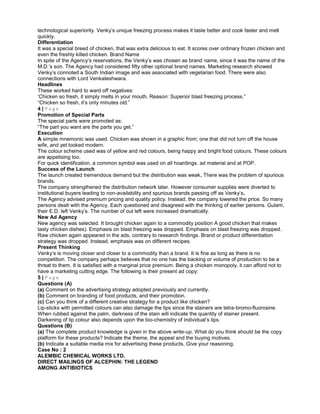 technological superiority. Venky’s unique freezing process makes it taste better and cook faster and melt
quickly.
Differentiation
It was a special breed of chicken, that was extra delicious to eat. It scores over ordinary frozen chicken and
even the freshly killed chicken. Brand Name
In spite of the Agency’s reservations, the Venky’s was chosen as brand name, since it was the name of the
M.D.’s son. The Agency had considered fifty other optional brand names. Marketing research showed
Venky’s connoted a South Indian image and was associated with vegetarian food. There were also
connections with Lord Venkateshwara.
Headlines
These worked hard to ward off negatives:
‘Chicken so fresh, it simply melts in your mouth. Reason: Superior blast freezing process.”
“Chicken so fresh, it’s only minutes old.”
4 | P a g e
Promotion of Special Parts
The special parts were promoted as:
“The part you want are the parts you get.”
Execution
A simple mnemonic was used. Chicken was shown in a graphic from; one that did not turn off the house
wife, and yet looked modern.
The colour scheme used was of yellow and red colours, being happy and bright food colours. These colours
are appetising too.
For quick identification, a common symbol was used on all hoardings. ad material and at POP.
Success of the Launch
The launch created tremendous demand but the distribution was weak. There was the problem of spurious
brands.
The company strengthened the distribution network later. However consumer supplies were diverted to
institutional buyers leading to non-availability and spurious brands passing off as Venky’s.
The Agency advised premium pricing and quality policy. Instead, the company lowered the price. So many
persons dealt with the Agency. Each questioned and disagreed with the thinking of earlier persons. Gulam,
their E.D. left Venky’s. The number of out left were increased dramatically.
New Ad Agency
New agency was selected. It brought chicken again to a commodity position A good chicken that makes
tasty chicken dishes). Emphasis on blast freezing was dropped. Emphasis on blast freezing was dropped.
Raw chicken again appeared in the ads, contrary to research findings. Brand or product differentiation
strategy was dropped. Instead, emphasis was on different recipes.
Present Thinking
Venky’s is moving closer and closer to a commodity than a brand. It is fine as long as there is no
competition. The company perhaps believes that no one has the backing or volume of production to be a
threat to them. It is satisfied with a marginal price premium. Being a chicken monopoly, it can afford not to
have a marketing cutting edge. The following is their present ad copy:
5 | P a g e
Questions (A)
(a) Comment on the advertising strategy adopted previously and currently.
(b) Comment on branding of food products, and their promotion.
(c) Can you think of a different creative strategy for a product like chicken?
Lip-sticks with permitted colours can also damage the lips since the stainers are tetra-bromo-fluorosine.
When rubbed against the palm, darkness of the stain will indicate the quantity of stainer present.
Darkening of lip colour also depends upon the bio-chemistry of individual’s lips.
Questions (B)
(a) The complete product knowledge is given in the above write-up. What do you think should be the copy
platform for these products? Indicate the theme, the appeal and the buying motives.
(b) Indicate a suitable media mix for advertising these products. Give your reasoning.
Case No : 2
ALEMBIC CHEMICAL WORKS LTD.
DIRECT MAILINGS OF ALCEPHIN: THE LEGEND
AMONG ANTIBIOTICS
 