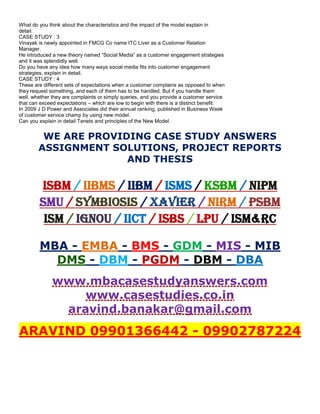 What do you think about the characteristics and the impact of the model explain in
detail.
CASE STUDY : 3
Vinayak is newly appointed in FMCG Co name ITC Liver as a Customer Relation
Manager.
He introduced a new theory named “Social Media” as a customer engagement strategies
and it was splendidly well.
Do you have any idea how many ways social media fits into customer engagement
strategies, explain in detail.
CASE STUDY : 4
These are different sets of expectations when a customer complains as opposed to when
they request something, and each of them has to be handled. But if you handle them
well, whether they are complaints or simply queries, and you provide a customer service
that can exceed expectations – which are low to begin with there is a distinct benefit.
In 2009 J D Power and Associates did their annual ranking, published in Business Week
of customer service champ by using new model.
Can you explain in detail Tenets and principles of the New Model.
WE ARE PROVIDING CASE STUDY ANSWERS
ASSIGNMENT SOLUTIONS, PROJECT REPORTS
AND THESIS
ISBM / IIBMS / IIBM / ISMS / KSBM / NIPM
SMU / SYMBIOSIS / XAVIER / NIRM / PSBM
ISM / IGNOU / IICT / ISBS / LPU / ISM&RC
MBA - EMBA - BMS - GDM - MIS - MIB
DMS - DBM - PGDM - DBM - DBA
www.mbacasestudyanswers.com
www.casestudies.co.in
aravind.banakar@gmail.com
ARAVIND 09901366442 - 09902787224
 