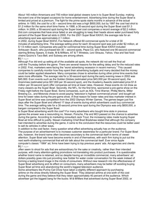 About 140 million Americans and 700 million total global viewers tune in to Super Bowl Sunday, making
the event one of the largest occasions for home entertainment. Advertising time during the Super Bowl is
limited and priced at a premium. The fight for the prime spots starts months in advance of the actual
airtime. In 1993, the cost for a 30 – second time slot was a high $850,000, but by 1997 the cost had shot to
$1.2 million for the same short time frame. In 1998, a 30-second spot during the Super Bowl cost $1.3
million. In 2000, a 30-second spot during the Super bowl cost companies a record average of $2.2 million.
Dot.com companies that have since failed or are struggling to keep their heads above water purchased forty
percent of the Super Bowl ad slots in 2000. For the 2001 Super Bowl XXXVI, the average rate for an
advertising spot was approximately 2.1 million.
In 2002, during Super Bowl XXXVI, Fox Network offered 60 commercial spots for a total of 30
minutes of advertising time. The average selling price for each 30-second spot was just under $2 million, at
$ 1.9 million each. Companies who paid for commercial time during Super Bowl XXXVI included
Anheuser- Busch, who purchased ten 30 – second spots, Pepsi Co, who featured one 90-second commercial
starring Britney Spears, E-trade, M & M/Mars, AT & T Wireless, Levi Strauss, Yahoo, Visa and fast food
chains Quizno’s Taco Bell, and Subway are among others.
8 | P a g e
Although Fox did end up selling all of the available ad spots, the network did not sell the final ad
until the Thursday before the game. There are several reasons for the selling delay and for the reduced rates
in 2002. First, marketers were facing the “worst advertising recession in recent memory.” This caused
companies to carefully monitor how they spent their advertising budgets and many decided that the money
could be better applied elsewhere. Many companies chose to advertise during other prime time events that
were more affordable. The average rate for a 30-second spot during the early evening news in 2002 was
$45,900. Even events such as the Golden Globes (estimated price $45,000 per 30-second spot), the
Grammies (estimated price $57,000 per 30-second spot), and the Academy Awards (estimated price $1.6
million per 30-second spot) offer companies ad time at lower rates. However, these events do not draw as
many viewers as the Super Bowl. Secondly, the NFL, for the first time, sponsored a pre-game show on the
Friday night before the Super Bowl. Some companies, such as AOL Time Warner, Phillip Morris, Miller
Brewing Co., and Motorola chose to avoid paying “television’s highest commercial prices” and bought ad
time for lower rates during the pre-game show. A final reason for lower rates and less marketer interest in
Super Bowl ad time was competition from the 2002 Olympic Winter Games. The games began just five
days after the Super Bowl and offered 17 days of events during which advertisers could buy commercial
time. The average selling rate for a 30-second prime time spot during the Olympics was only $600,000, a
bargain compared to the Super Bowl.
Is Super Bowl advertising worth the cost? For many advertisers who bought time slots in previous
games the answer was a resounding no. Nissan, Porsche, Fila and MCI passed on the chance to advertise
during the game. According to marketing consultant Jack Trout, the increasing rates made buying Super
Bowl ad time difficult to justify. Nissan marketing Chief Brad Bradshaw stated that although the company
had intended to advertise during the game, it came to the conclusion that the resources could be better used
to sell its vehicles in other ways.
In addition to the cost factor, many question what effect advertising actually has on the audience.
The purpose of an advertisement is to increase customer awareness for a particular brand. For Super Bowl
ads, however, the brand name often becomes secondary to the commercial itself in terms of viewer
attention. Super Bowl ads have become events in and of themselves, with each firm trying to put out the
next earth-shattering commercial that will stir talk about the commercial itself. Ever since Apple
computer’s classic “1984” ad, firms have been trying to top previous years’ ads. Ad agencies and clients
9 | P a g e
often seem to shoot for ads that are extraordinary for the sake or creativity, rather than their intended
purpose, with many attention-getting promotions not translating into product purchases. It is questionable
whether brand name is retained, and so despite having an incredible commercial, many advertisers’ ad
dollars possibly goes into just providing new fodder for water cooler conversation for the week instead of
forming a lasting brand image in the minds of consumers. Without new research into the effectiveness of
Super Bowl advertising and its effect on consumers, many advertisers may be better off avoiding buying
Super Bowl ad time and abandoning the world’s biggest television audience.
Some advertisers like Purina Cat Chow have taken a slightly different approach by purchasing
airtime on the show directly following the Super Bowl. They obtained airtime at one-sixth of the cost
during the game and they believe that they retain approximately 40 percent of the audience. Which
advertiser got the biggest bang for the bucks: M & M/Mars that advertised during Super Bowl 2002, or
 