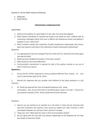 Question 4:- Do the SWOT analysis of following:-
 McDonald
 Food Industry
PROFESSIONAL COMMUNICATION
QUESTIONS:
1. What are the qualities of a good leader? In this case, how were they applied?
2. Which factors contributed to motivate the troops to go ahead for such a difficult task as
recovering a damaged vehicle from such a difficult and treacherous terrain and getting it
repaired in such a short time?
3. Which incidents indicate the importance of good interpersonal relationships with juniors,
peers and superiors and what is the importance of good interpersonal relationships?
Questions:
1. Is it appropriate to have the manager finish the check-out? Or, should the front desk agent
just take the heat?
2. Would you have handled the situation in the same manner?
3. What would you have done differently?
4. Communication improvement is required for both of the parties involved or any one of
them? Justify your opinion.
Questions :
1. Do you find Mr. Sinha’s responses to various questions effective? Give reasons for your
view on each answer given by Mr. Sinha.
2. Rewrite the responses that you consider most effective to the above questions in a job
interview.
3. Mr. Sinha has observed the norm of respectful behaviour and polite
conversation. But, do you think there is something gone wrong in his case ? Account for
your general impression of Mr. Sinha’s performance at the interview.
Questions:
1. Assume you are working as an operator at a call centre in India and are receiving irate
calls from Americans and Lodoners. How would you handle such calls? Conceive a short
conversation between you and your client, and put it on paper.
2. “Keep your cool.” What does this mean in term of conversation control?
3. Do you agree with the view that such abusive happenings on the telephone do not have
any impact on business? Justify.
 
