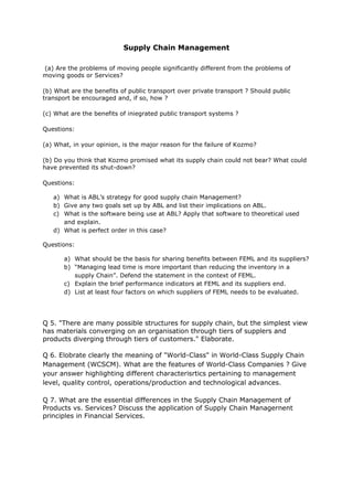 Supply Chain Management
(a) Are the problems of moving people significantly different from the problems of
moving goods or Services?
(b) What are the benefits of public transport over private transport ? Should public
transport be encouraged and, if so, how ?
(c) What are the benefits of iniegrated public transport systems ?
Questions:
(a) What, in your opinion, is the major reason for the failure of Kozmo?
(b) Do you think that Kozmo promised what its supply chain could not bear? What could
have prevented its shut-down?
Questions:
a) What is ABL’s strategy for good supply chain Management?
b) Give any two goals set up by ABL and list their implications on ABL.
c) What is the software being use at ABL? Apply that software to theoretical used
and explain.
d) What is perfect order in this case?
Questions:
a) What should be the basis for sharing benefits between FEML and its suppliers?
b) “Managing lead time is more important than reducing the inventory in a
supply Chain”. Defend the statement in the context of FEML.
c) Explain the brief performance indicators at FEML and its suppliers end.
d) List at least four factors on which suppliers of FEML needs to be evaluated.
Q 5. "There are many possible structures for supply chain, but the simplest view
has materials converging on an organisation through tiers of supplers and
products diverging through tiers of customers." Elaborate.
Q 6. Elobrate clearly the meaning of "World-Class" in World-Class Supply Chain
Management (WCSCM). What are the features of World-Class Companies ? Give
your answer highlighting different characterisrtics pertaining to management
level, quality control, operations/production and technological advances.
Q 7. What are the essential dlfferences in the Supply Chain Management of
Products vs. Services? Discuss the application of Supply Chain Managernent
principles in Financial Services.
 