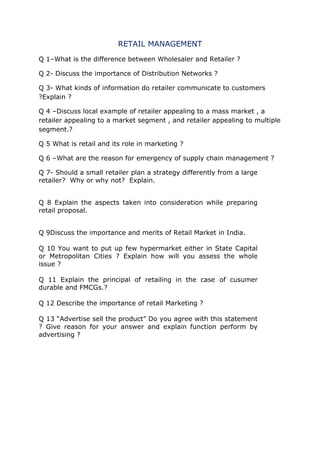 RETAIL MANAGEMENT
Q 1–What is the difference between Wholesaler and Retailer ?
Q 2- Discuss the importance of Distribution Networks ?
Q 3- What kinds of information do retailer communicate to customers
?Explain ?
Q 4 –Discuss local example of retailer appealing to a mass market , a
retailer appealing to a market segment , and retailer appealing to multiple
segment.?
Q 5 What is retail and its role in marketing ?
Q 6 –What are the reason for emergency of supply chain management ?
Q 7- Should a small retailer plan a strategy differently from a large
retailer? Why or why not? Explain.
Q 8 Explain the aspects taken into consideration while preparing
retail proposal.
Q 9Discuss the importance and merits of Retail Market in India.
Q 10 You want to put up few hypermarket either in State Capital
or Metropolitan Cities ? Explain how will you assess the whole
issue ?
Q 11 Explain the principal of retailing in the case of cusumer
durable and FMCGs.?
Q 12 Describe the importance of retail Marketing ?
Q 13 “Advertise sell the product” Do you agree with this statement
? Give reason for your answer and explain function perform by
advertising ?
 