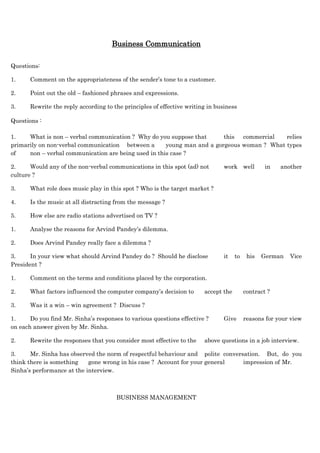 Business Communication
Questions:
1. Comment on the appropriateness of the sender’s tone to a customer.
2. Point out the old – fashioned phrases and expressions.
3. Rewrite the reply according to the principles of effective writing in business
Questions :
1. What is non – verbal communication ? Why do you suppose that this commercial relies
primarily on non-verbal communication between a young man and a gorgeous woman ? What types
of non – verbal communication are being used in this case ?
2. Would any of the non-verbal communications in this spot (ad) not work well in another
culture ?
3. What role does music play in this spot ? Who is the target market ?
4. Is the music at all distracting from the message ?
5. How else are radio stations advertised on TV ?
1. Analyse the reasons for Arvind Pandey’s dilemma.
2. Does Arvind Pandey really face a dilemma ?
3. In your view what should Arvind Pandey do ? Should he disclose it to his German Vice
President ?
1. Comment on the terms and conditions placed by the corporation.
2. What factors influenced the computer company’s decision to accept the contract ?
3. Was it a win – win agreement ? Discuss ?
1. Do you find Mr. Sinha’s responses to various questions effective ? Give reasons for your view
on each answer given by Mr. Sinha.
2. Rewrite the responses that you consider most effective to the above questions in a job interview.
3. Mr. Sinha has observed the norm of respectful behaviour and polite conversation. But, do you
think there is something gone wrong in his case ? Account for your general impression of Mr.
Sinha’s performance at the interview.
BUSINESS MANAGEMENT
 