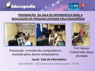 PREPARAÇÃO DA SALA DE INFORMÁTICA PARA A
 REALIZAÇÃO DA PESQUISA ENVIADA PELA EDUCOPÉDIA




                                                      Prof. Nelson
Preparação e revisão dos computadores              Colaborador desta
  realizada pelos alunos embaixadores                  atividade
                  Local: Sala de Informática
      LEILA RIBEIRO - GEC Governador Carlos Lacerda – 7ª CRE
 
