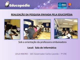REALIZAÇÃO DA PESQUISA ENVIADA PELA EDUCOPÉDIA




      Sob a orientação da professora embaixadora

               Local: Sala de Informática

   LEILA RIBEIRO - GEC Governador Carlos Lacerda – 7ª CRE
 