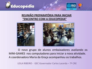 REUNIÃO PREPARATÓRIA PARA INICIAR
         “ENCONTRO COM A EDUCOPEDIA”




       O novo grupo de alunos embaixadores avaliando os
MINI-GAMES nos computadores para iniciar a nova atividade.
A coordenadora Maria da Graça acompanhou os trabalhos.
      LEILA RIBEIRO - GEC Governador Carlos Lacerda – 7ª CRE
 