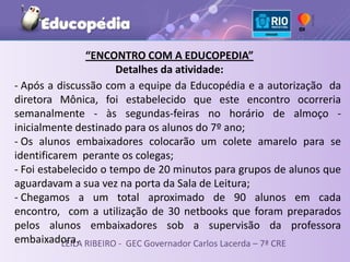 “ENCONTRO COM A EDUCOPEDIA”
                      Detalhes da atividade:
- Após a discussão com a equipe da Educopédia e a autorização da
diretora Mônica, foi estabelecido que este encontro ocorreria
semanalmente - às segundas-feiras no horário de almoço -
inicialmente destinado para os alunos do 7º ano;
- Os alunos embaixadores colocarão um colete amarelo para se
identificarem perante os colegas;
- Foi estabelecido o tempo de 20 minutos para grupos de alunos que
aguardavam a sua vez na porta da Sala de Leitura;
- Chegamos a um total aproximado de 90 alunos em cada
encontro, com a utilização de 30 netbooks que foram preparados
pelos alunos embaixadores sob a supervisão da professora
embaixadora. RIBEIRO - GEC Governador Carlos Lacerda – 7ª CRE
           LEILA
 