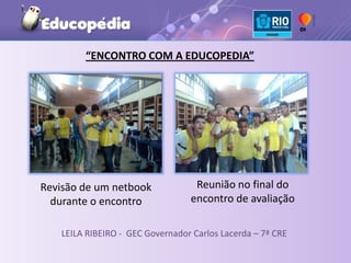 “ENCONTRO COM A EDUCOPEDIA”




Revisão de um netbook             Reunião no final do
  durante o encontro             encontro de avaliação

   LEILA RIBEIRO - GEC Governador Carlos Lacerda – 7ª CRE
 