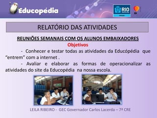 RELATÓRIO DAS ATIVIDADES
      REUNIÕES SEMANAIS COM OS ALUNOS EMBAIXADORES
                             Objetivos
        - Conhecer e testar todas as atividades da Educópédia que
“entrem” com a internet .
        - Avaliar e elaborar as formas de operacionalizar as
atividades do site da Educopédia na nossa escola.




           LEILA RIBEIRO - GEC Governador Carlos Lacerda – 7ª CRE
 