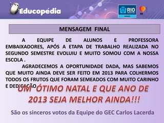 MENSAGEM FINAL
       A    EQUIPE    DE    ALUNOS     E    PROFESSORA
EMBAIXADORES, APÓS A ETAPA DE TRABALHO REALIZADA NO
SEGUNDO SEMESTRE EVOLUIU E MUITO SOMOU COM A NOSSA
ESCOLA .
       AGRADECEMOS A OPORTUNIDADE DADA, MAS SABEMOS
QUE MUITO AINDA DEVE SER FEITO EM 2013 PARA COLHERMOS
TODOS OS FRUTOS QUE FORAM SEMEADOS COM MUITO CARINHO
E DEDICAÇÃO.



 São os sinceros votos da Equipe do GEC Carlos Lacerda
 
