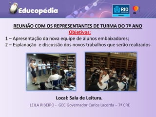 REUNIÃO COM OS REPRESENTANTES DE TURMA DO 7º ANO
                             Objetivos:
1 – Apresentação da nova equipe de alunos embaixadores;
2 – Esplanação e discussão dos novos trabalhos que serão realizados.




                         Local: Sala de Leitura.
           LEILA RIBEIRO - GEC Governador Carlos Lacerda – 7ª CRE
 