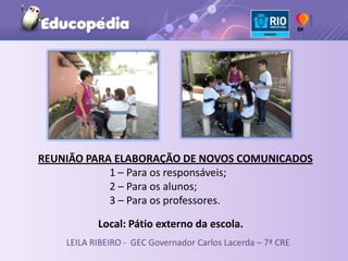 REUNIÃO PARA ELABORAÇÃO DE NOVOS COMUNICADOS
            1 – Para os responsáveis;
            2 – Para os alunos;
            3 – Para os professores.

           Local: Pátio externo da escola.
    LEILA RIBEIRO - GEC Governador Carlos Lacerda – 7ª CRE
 
