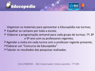 Organizar os materiais para apresentar a Educopédia nas turmas;
 Espalhar os cartazes por toda a escola;
 Elaborar a programação semanal para cada grupo de turmas: 7º, 8º
               e 9º ano com os professores regentes;
Agendar a visita em cada turma com o professor regente presente;
Elaborar um “Concurso da Educopédia”
Tabular os resultados das pesquisas realizadas.



          LEILA RIBEIRO - GEC Governador Carlos Lacerda – 7ª CRE
 