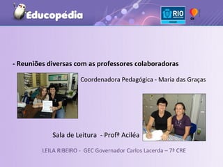 - Reuniões diversas com as professores colaboradoras

                       Coordenadora Pedagógica - Maria das Graças




            Sala de Leitura - Profª Aciléa

         LEILA RIBEIRO - GEC Governador Carlos Lacerda – 7ª CRE
 