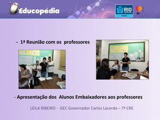 - 1ª Reunião com os professores




- Apresentação dos Alunos Embaixadores aos professores

      LEILA RIBEIRO - GEC Governador Carlos Lacerda – 7ª CRE
 