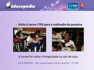 - Visita à turma 1702 para a realização da pesquisa




  A turma foi visita e fotografada na sala de aula.

 LEILA RIBEIRO - GEC Governador Carlos Lacerda – 7ª CRE
 