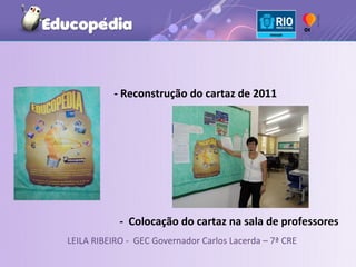 - Reconstrução do cartaz de 2011




            - Colocação do cartaz na sala de professores
LEILA RIBEIRO - GEC Governador Carlos Lacerda – 7ª CRE
 
