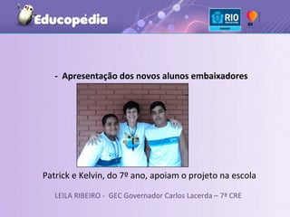 - Apresentação dos novos alunos embaixadores




Patrick e Kelvin, do 7º ano, apoiam o projeto na escola

   LEILA RIBEIRO - GEC Governador Carlos Lacerda – 7ª CRE
 
