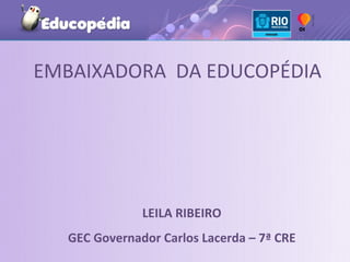 EMBAIXADORA DA EDUCOPÉDIA




              LEILA RIBEIRO
  GEC Governador Carlos Lacerda – 7ª CRE
 