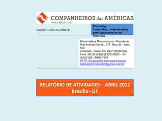 Promoting Leadership, Understanding and Opportunity in the Americas CGC/MF: 15.296.254/0001-76 Maria Helena Mommensohn - Presidente Rua Antonio Barreto, 377, Bloco B – Apto. 503 Umarizal – Belém-PA. CEP: 66055-050. Fone: 00 (55)(21)(91) 3223-0203 -  00 (55)(21)(91) 9186-7291 HTTP://br.geocities.com/para.missouri helenamommensohn@yahoo.com.br RELATÓRIO DE ATIVIDADES – ABRIL 2011 Brasília - DF 