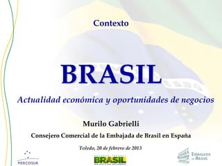 Contexto




            BRASIL
Actualidad económica y oportunidades de negocios

                    Murilo Gabrielli
   Consejero Comercial de la Embajada de Brasil en España
                   Toledo, 20 de febrero de 2013
 