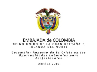 EMBAJADA de COLOMBIAREINO UNIDO DE LA GRAN BRETAÑA E IRLANDA DEL NORTE  Colombia: Impacto de la Crisis en las Oportunidades Laborales para Profesionales Abril 15 2010 