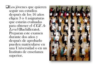 Los jóvenes que quieren
 seguir sus estudios
 después de los 16 años
 eligen 3 o 4 asignaturas
 que estarán evaluadas
 para obtener el CGE A-
 Level (Bachillerato).
 Preparan este examen
 durante dos años y
 después de aprobarlo
 pueden matricularse en
 una Universidad o en un
 Instituto de enseñanza
 superior.
 