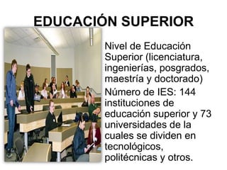 EDUCACIÓN SUPERIOR
       • Nivel de Educación
         Superior (licenciatura,
         ingenierías, posgrados,
         maestría y doctorado)
       • Número de IES: 144
         instituciones de
         educación superior y 73
         universidades de la
         cuales se dividen en
         tecnológicos,
         politécnicas y otros.
 