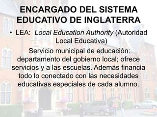 ENCARGADO DEL SISTEMA
  EDUCATIVO DE INGLATERRA
• LEA: Local Education Authority (Autoridad
                 Local Educativa)
       Servicio municipal de educación:
   departamento del gobierno local; ofrece
 servicios y a las escuelas. Además financia
   todo lo conectado con las necesidades
   educativas especiales de cada alumno.
 