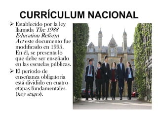 CURRÍCULUM NACIONAL
 Establecido por la ley
  llamada The 1988
  Education Reform
  Act este documento fue
  modificado en 1995.
  En él, se presenta lo
  que debe ser enseñado
  en las escuelas públicas.
 El período de
  enseñanza obligatoria
  está dividido en cuatro
  etapas fundamentales
  (key stages).
 