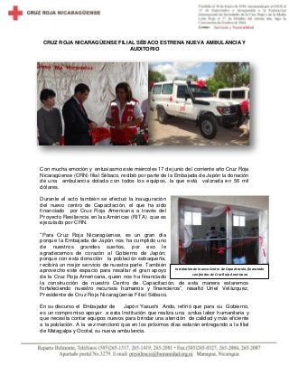 CRUZ ROJA NICARAGÜENSE FILIAL SÉBACO ESTRENA NUEVA AMBULANCIA Y
AUDITORIO
Con mucha emoción y entusiasmo este miércoles 17 de junio del corriente año Cruz Roja
Nicaragüense (CRN) filial Sébaco, recibió por parte de la Embajada de Japón la donación
de una ambulancia dotada con todos los equipos, la que está valorada en 56 mil
dólares.
Durante el acto también se efectuó la inauguración
del nuevo centro de Capacitación, el que ha sido
financiado por Cruz Roja Americana a través del
Proyecto Resiliencia en las Américas (RITA) que es
ejecutado por CRN.
“Para Cruz Roja Nicaragüense, es un gran día
porque la Embajada de Japón nos ha cumplido uno
de nuestros grandes sueños, por eso le
agradecemos de corazón al Gobierno de Japón;
porque con esta donación la población sebaqueña,
recibirá un mejor servicio de nuestra parte. También
aprovecho este espacio para resaltar el gran apoyo
de la Cruz Roja Americana, quien nos ha financiado
la construcción de nuestro Centro de Capacitación, de esta manera estaremos
fortaleciendo nuestro recursos humanos y financieros”, resaltó Uriel Velázquez,
Presidente de Cruz Roja Nicaragüense Filial Sébaco.
En su discurso el Embajador de Japón Yasushi Ando, refirió que para su Gobierno,
es un compromiso apoyar a esta Institución que realiza una ardua labor humanitaria y
que necesita contar equipos nuevos para brindar una atención de calidad y más eficiente
a la población. A la vez mencionó que en los próximos días estarán entregando a la filial
de Matagalpa y Ocotal, su nueva ambulancia.
Instalación del nuevo Centro de Capacitación, financiado
con fondos de Cruz Roja Americana
 