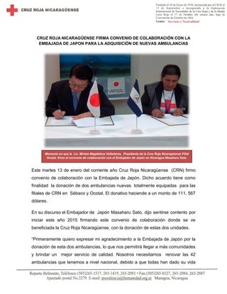 CRUZ ROJA NICARAGÜENSE FIRMA CONVENIO DE COLABORACIÓN CON LA
EMBAJADA DE JAPON PARA LA ADQUISICIÓN DE NUEVAS AMBULANCIAS
Este martes 13 de enero del corriente año Cruz Roja Nicaragüense (CRN) firmo
convenio de colaboración con la Embajada de Japón. Dicho acuerdo tiene como
finalidad la donación de dos ambulancias nuevas totalmente equipadas para las
filiales de CRN en Sébaco y Ocotal. El donativo haciende a un monto de 111, 567
dólares.
En su discurso el Embajador de Japón Masaharu Sato, dijo sentirse contento por
iniciar este año 2015 firmando este convenio de colaboración donde se ve
beneficiada la Cruz Roja Nicaragüense, con la donación de estas dos unidades.
“Primeramente quiero expresar mi agradecimiento a la Embajada de Japón por la
donación de esta dos ambulancias, lo que nos permitirá llegar a más comunidades
y brindar un mejor servicio de calidad. Nosotros necesitamos renovar las 42
ambulancias que tenemos a nivel nacional, debido a que todas han dado su vida
Momento en que la Lic. Miriam Magdalena Valladares, Presidenta de la Cruz Roja Nicaragüense Filial
Ocotal, firma el convenio de colaboración con el Embajador de Japón en Nicaragua Masaharu Sato.
 