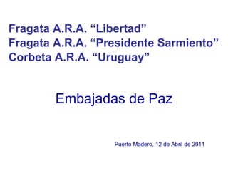 Embajadas de Paz Fragata A.R.A. “Libertad”  Fragata A.R.A. “Presidente Sarmiento”  Corbeta A.R.A. “Uruguay”   Puerto Madero, 12 de Abril de 2011 