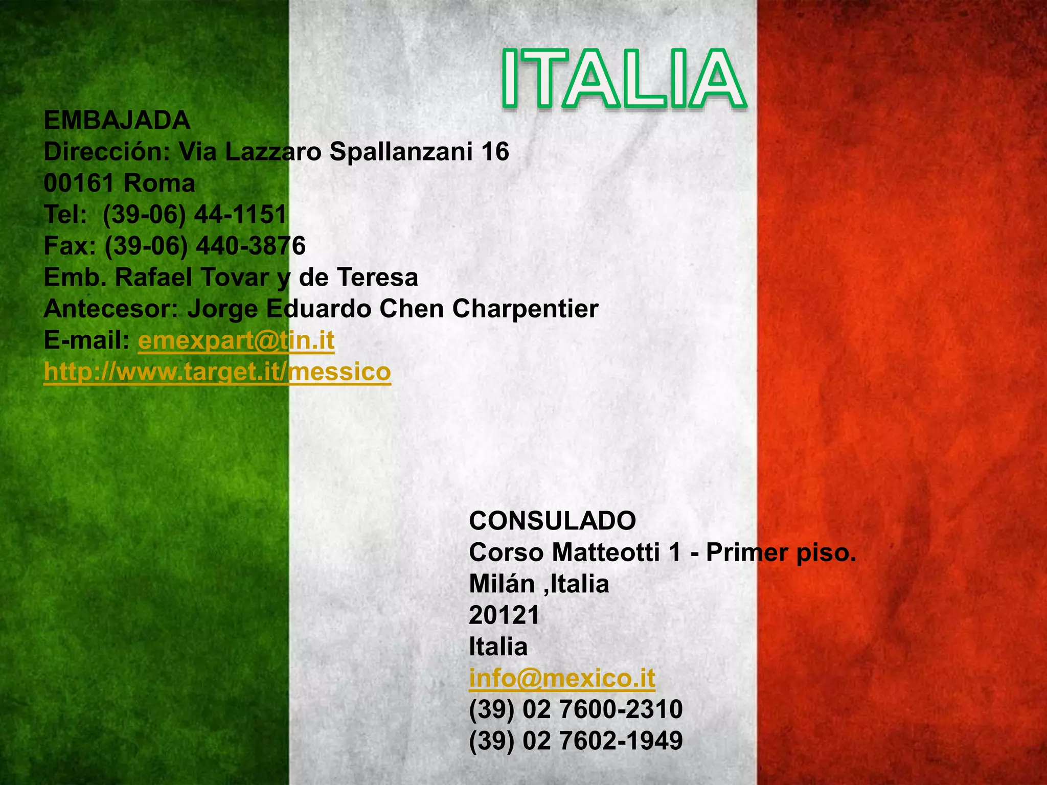 EMBAJADA
Dirección: Via Lazzaro Spallanzani 16
00161 Roma
Tel: (39-06) 44-1151
Fax: (39-06) 440-3876
Emb. Rafael Tovar y de Teresa
Antecesor: Jorge Eduardo Chen Charpentier
E-mail: emexpart@tin.it
http://www.target.it/messico
CONSULADO
Corso Matteotti 1 - Primer piso.
Milán ,Italia
20121
Italia
info@mexico.it
(39) 02 7600-2310
(39) 02 7602-1949
 