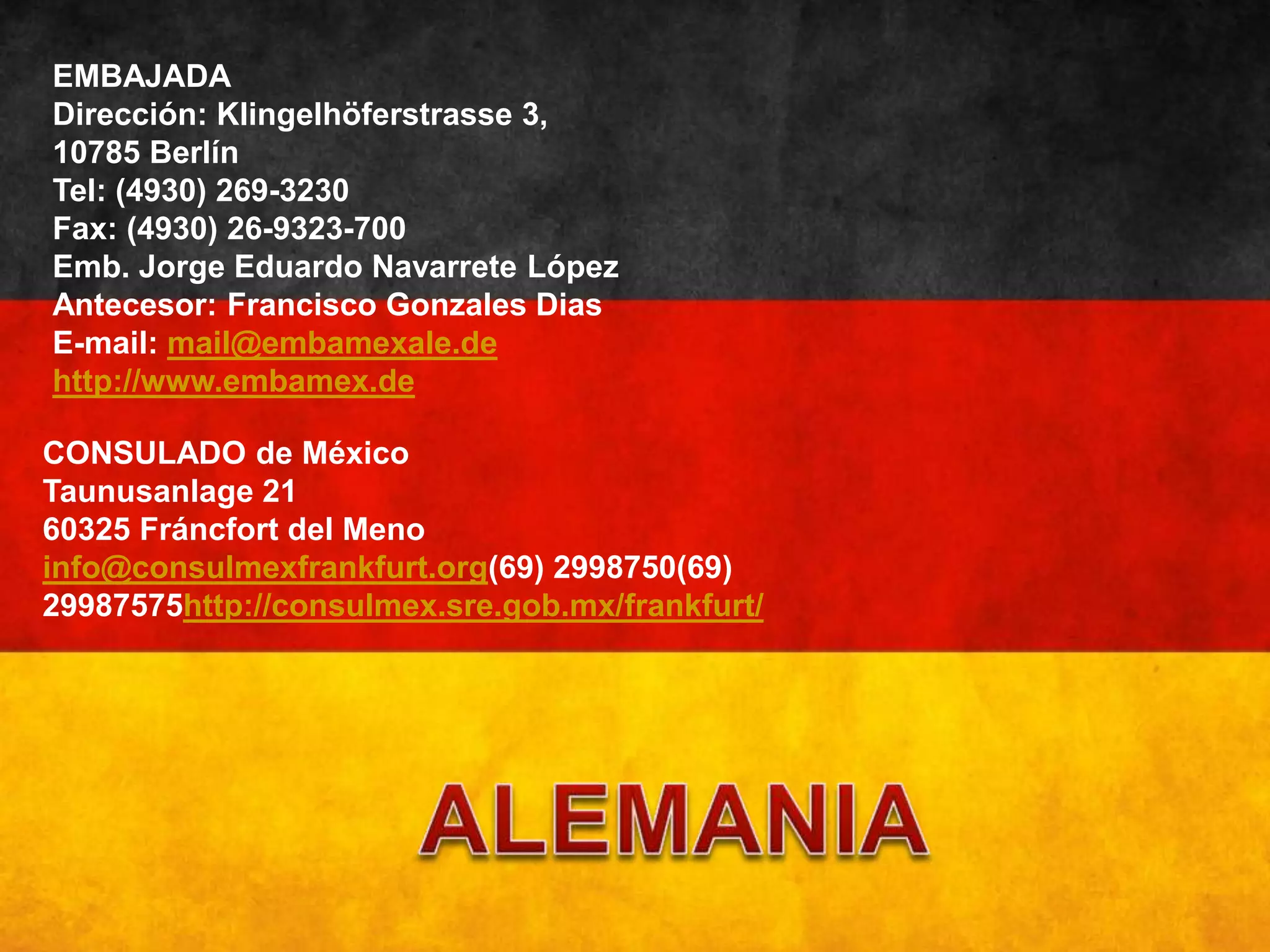 EMBAJADA
Dirección: Klingelhöferstrasse 3,
10785 Berlín
Tel: (4930) 269-3230
Fax: (4930) 26-9323-700
Emb. Jorge Eduardo Navarrete López
Antecesor: Francisco Gonzales Dias
E-mail: mail@embamexale.de
http://www.embamex.de
CONSULADO de México
Taunusanlage 21
60325 Fráncfort del Meno
info@consulmexfrankfurt.org(69) 2998750(69)
29987575http://consulmex.sre.gob.mx/frankfurt/
 