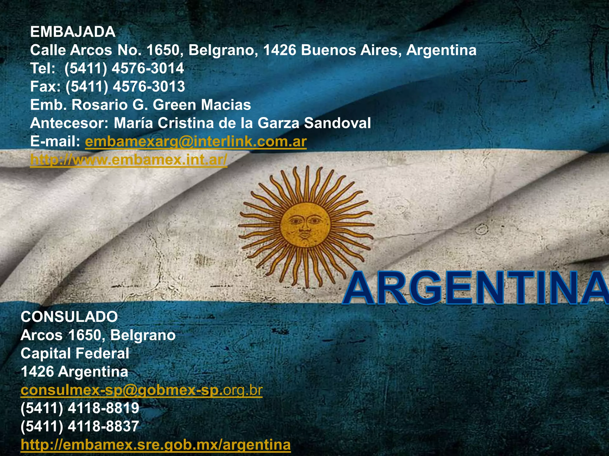 EMBAJADA
Calle Arcos No. 1650, Belgrano, 1426 Buenos Aires, Argentina
Tel: (5411) 4576-3014
Fax: (5411) 4576-3013
Emb. Rosario G. Green Macias
Antecesor: María Cristina de la Garza Sandoval
E-mail: embamexarg@interlink.com.ar
http://www.embamex.int.ar/
CONSULADO
Arcos 1650, Belgrano
Capital Federal
1426 Argentina
consulmex-sp@gobmex-sp.org.br
(5411) 4118-8819
(5411) 4118-8837
http://embamex.sre.gob.mx/argentina
 